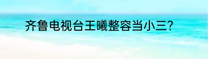 齐鲁电视台王曦整容当小三？