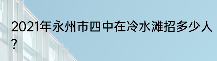 2021年永州市四中在冷水滩招多少人？