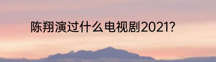 陈翔演过什么电视剧2021？