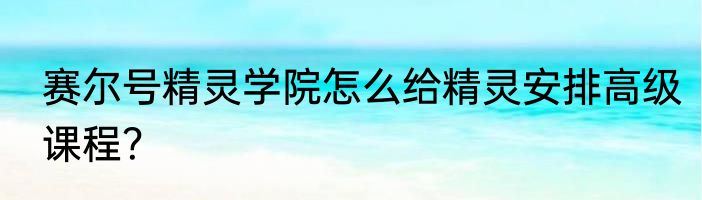 赛尔号精灵学院怎么给精灵安排高级课程？