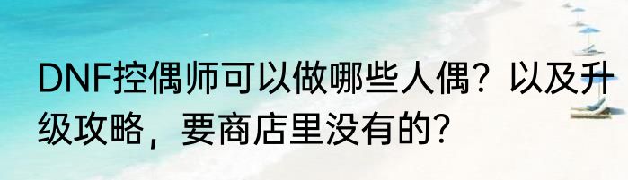 DNF控偶师可以做哪些人偶？以及升级攻略，要商店里没有的？