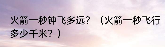 火箭一秒钟飞多远？（火箭一秒飞行多少千米？）