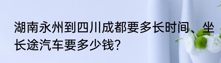 湖南永州到四川成都要多长时间、坐长途汽车要多少钱？