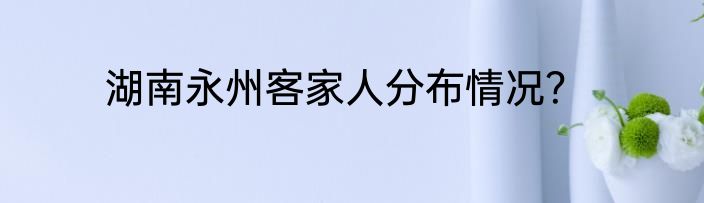 湖南永州客家人分布情况？