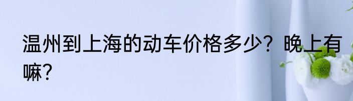 温州到上海的动车价格多少？晚上有嘛？
