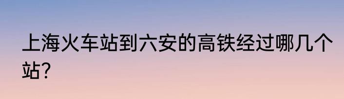 上海火车站到六安的高铁经过哪几个站？