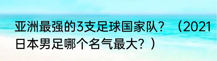 亚洲最强的3支足球国家队？（2021日本男足哪个名气最大？）