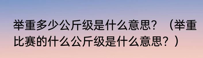 举重多少公斤级是什么意思？（举重比赛的什么公斤级是什么意思？）