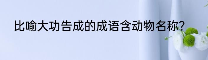 比喻大功告成的成语含动物名称？