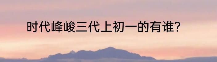 时代峰峻三代上初一的有谁？