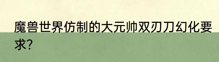 魔兽世界仿制的大元帅双刃刀幻化要求？
