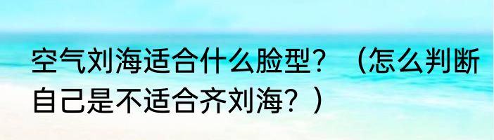 空气刘海适合什么脸型？（怎么判断自己是不适合齐刘海？）