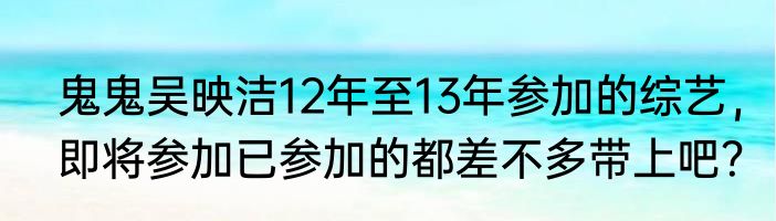 鬼鬼吴映洁12年至13年参加的综艺，即将参加已参加的都差不多带上吧？