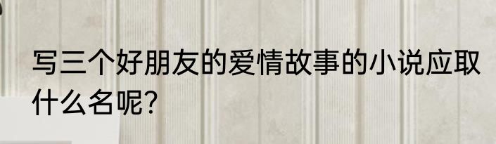写三个好朋友的爱情故事的小说应取什么名呢？