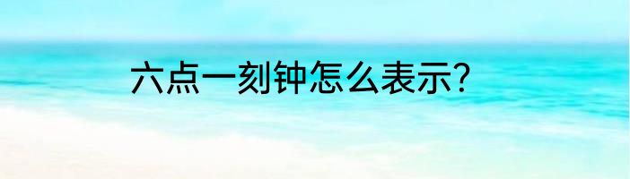六点一刻钟怎么表示？
