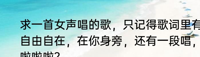 求一首女声唱的歌，只记得歌词里有自由自在，在你身旁，还有一段唱，啦啦啦？