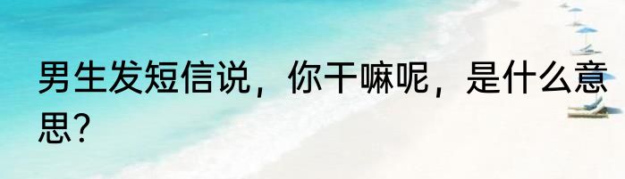 男生发短信说，你干嘛呢，是什么意思？