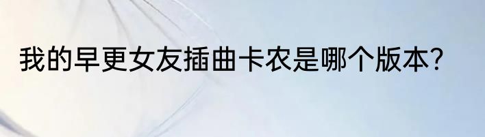 我的早更女友插曲卡农是哪个版本？