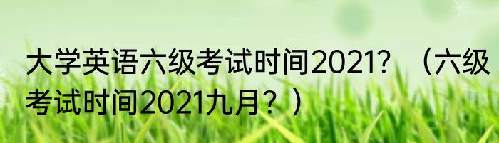 大学英语六级考试时间2021？（六级考试时间2021九月？）