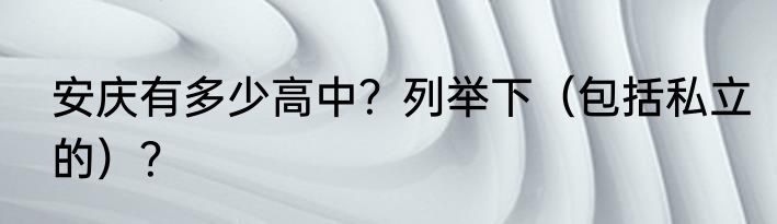 安庆有多少高中？列举下（包括私立的）？