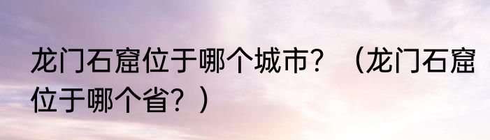 龙门石窟位于哪个城市？（龙门石窟位于哪个省？）