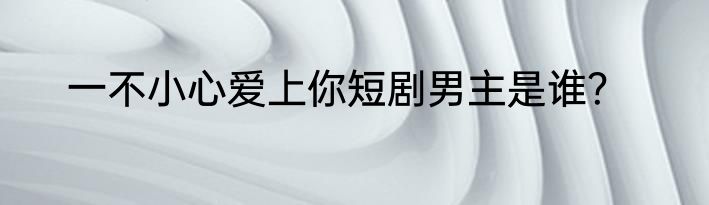 一不小心爱上你短剧男主是谁？
