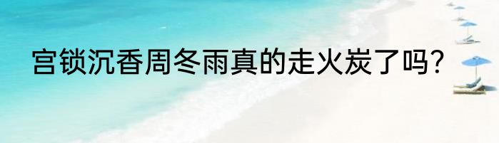 宫锁沉香周冬雨真的走火炭了吗？