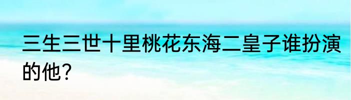 三生三世十里桃花东海二皇子谁扮演的他？