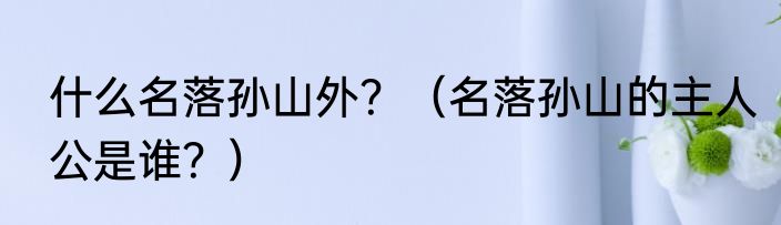 什么名落孙山外？（名落孙山的主人公是谁？）
