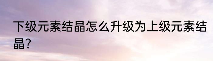 下级元素结晶怎么升级为上级元素结晶？