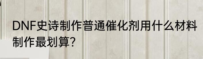 DNF史诗制作普通催化剂用什么材料制作最划算？