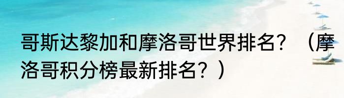 哥斯达黎加和摩洛哥世界排名？（摩洛哥积分榜最新排名？）