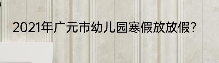2021年广元市幼儿园寒假放放假？