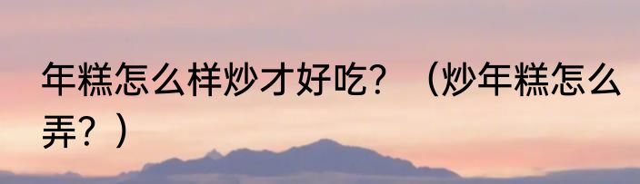 年糕怎么样炒才好吃？（炒年糕怎么弄？）