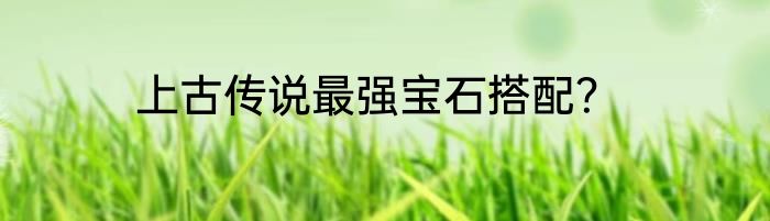 上古传说最强宝石搭配？