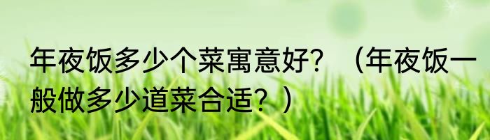 年夜饭多少个菜寓意好？（年夜饭一般做多少道菜合适？）