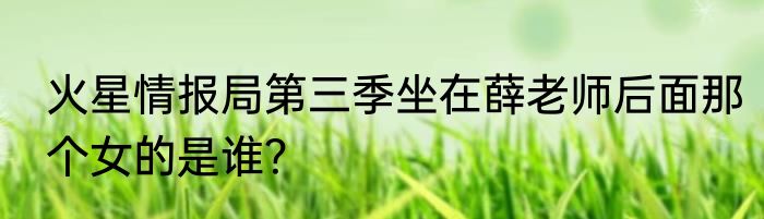 火星情报局第三季坐在薛老师后面那个女的是谁？