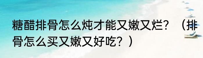 糖醋排骨怎么炖才能又嫩又烂？（排骨怎么买又嫩又好吃？）