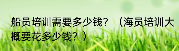 船员培训需要多少钱？（海员培训大概要花多少钱？）