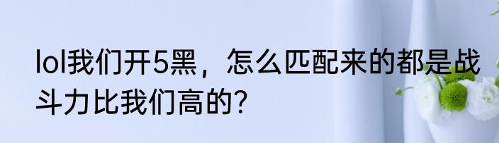 lol我们开5黑，怎么匹配来的都是战斗力比我们高的？
