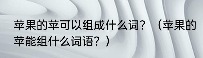 苹果的苹可以组成什么词？（苹果的苹能组什么词语？）