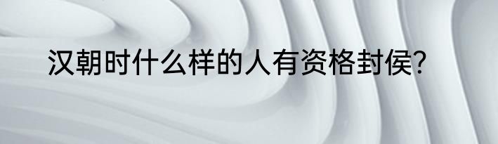 汉朝时什么样的人有资格封侯？