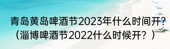 青岛黄岛啤酒节2023年什么时间开？（淄博啤酒节2022什么时候开？）