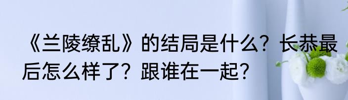《兰陵缭乱》的结局是什么？长恭最后怎么样了？跟谁在一起？