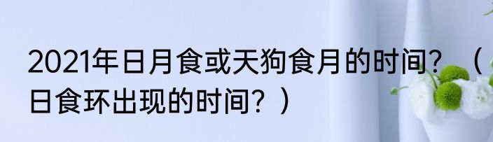 2021年日月食或天狗食月的时间？（日食环出现的时间？）