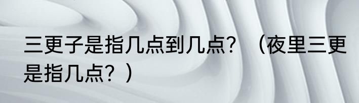 三更子是指几点到几点？（夜里三更是指几点？）