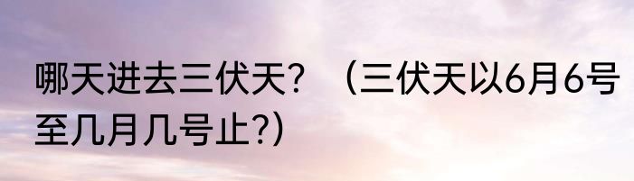 哪天进去三伏天？（三伏天以6月6号至几月几号止?）