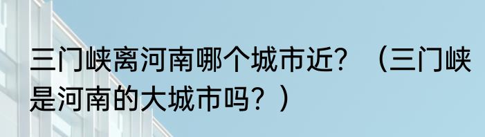 三门峡离河南哪个城市近？（三门峡是河南的大城市吗？）
