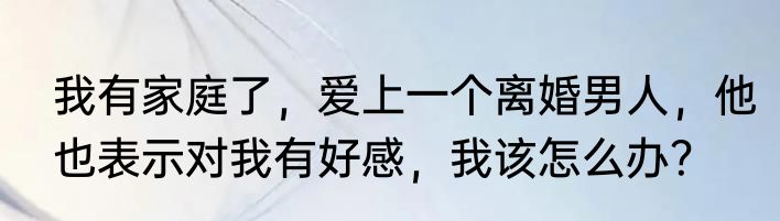 我有家庭了，爱上一个离婚男人，他也表示对我有好感，我该怎么办？