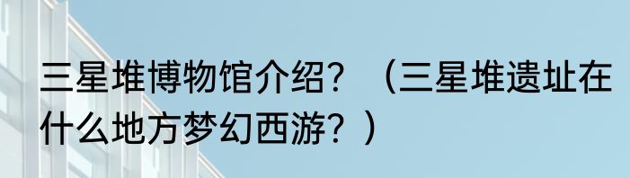 三星堆博物馆介绍？（三星堆遗址在什么地方梦幻西游？）